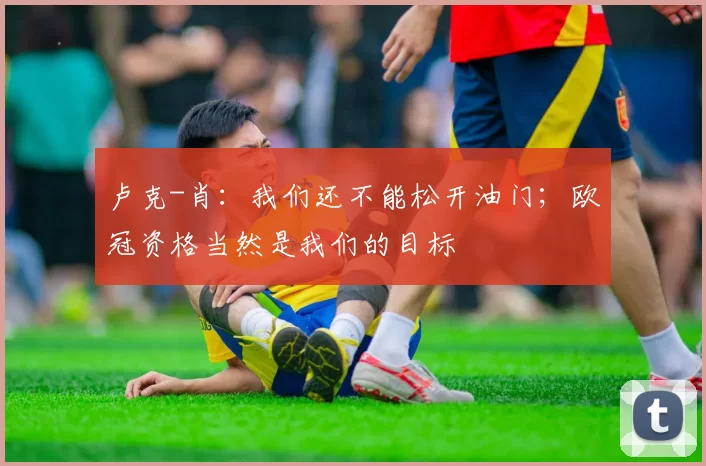 卢克-肖：我们还不能松开油门；欧冠资格当然是我们的目标