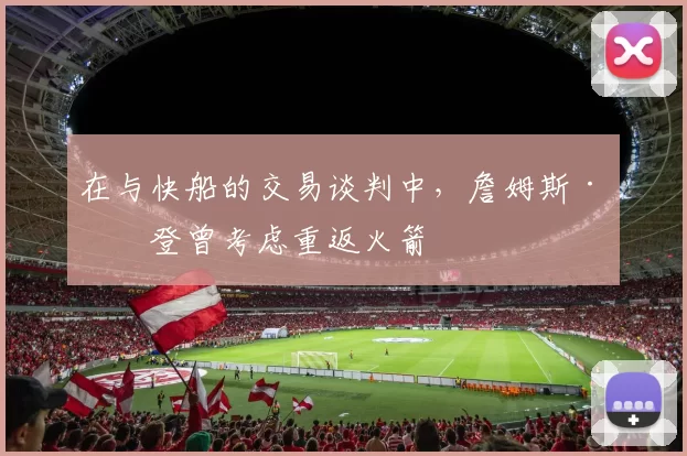 在与快船的交易谈判中，詹姆斯·哈登曾考虑重返火箭